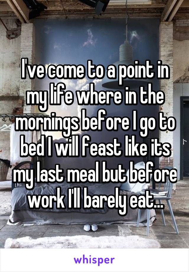 I've come to a point in my life where in the mornings before I go to bed I will feast like its my last meal but before work I'll barely eat...