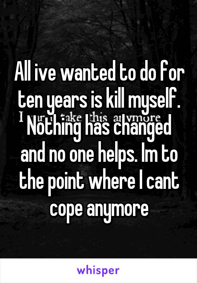 All ive wanted to do for ten years is kill myself. Nothing has changed and no one helps. Im to the point where I cant cope anymore