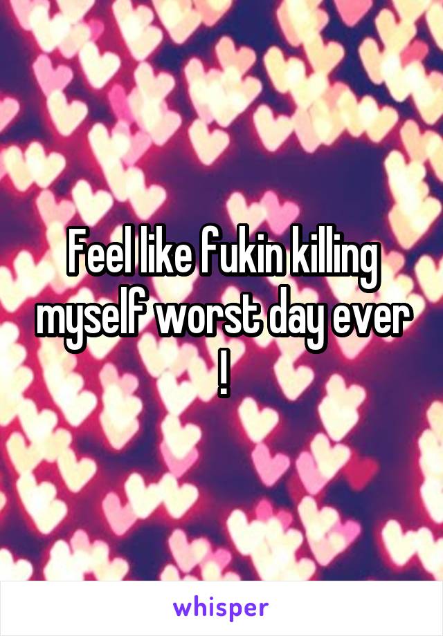 Feel like fukin killing myself worst day ever !