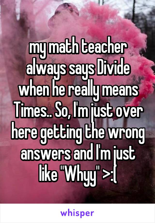 my math teacher always says Divide when he really means Times.. So, I'm just over here getting the wrong answers and I'm just like "Whyy" >:(