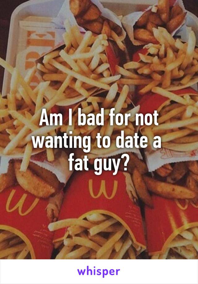 Am I bad for not wanting to date a 
fat guy?