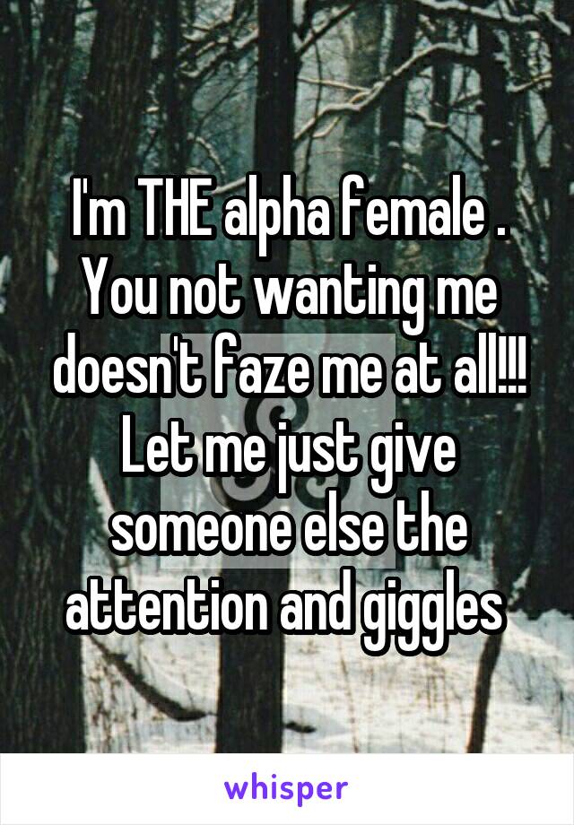 I'm THE alpha female . You not wanting me doesn't faze me at all!!! Let me just give someone else the attention and giggles 