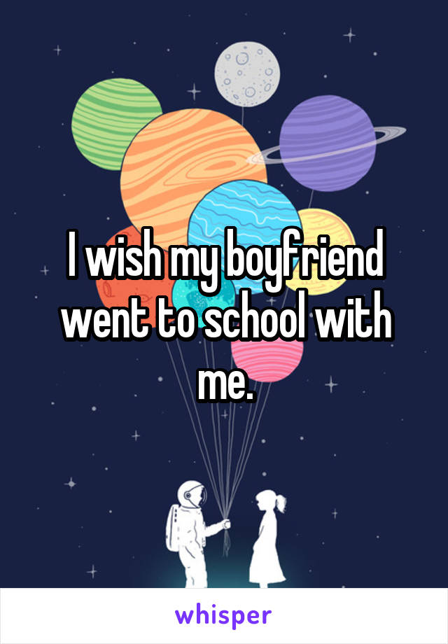 I wish my boyfriend went to school with me.