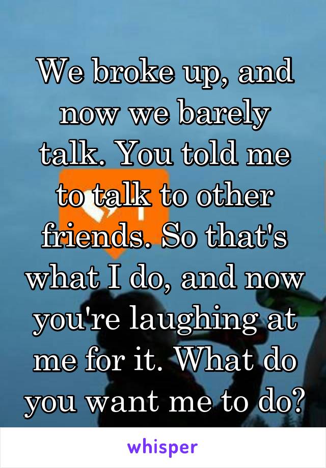 We broke up, and now we barely talk. You told me to talk to other friends. So that's what I do, and now you're laughing at me for it. What do you want me to do?