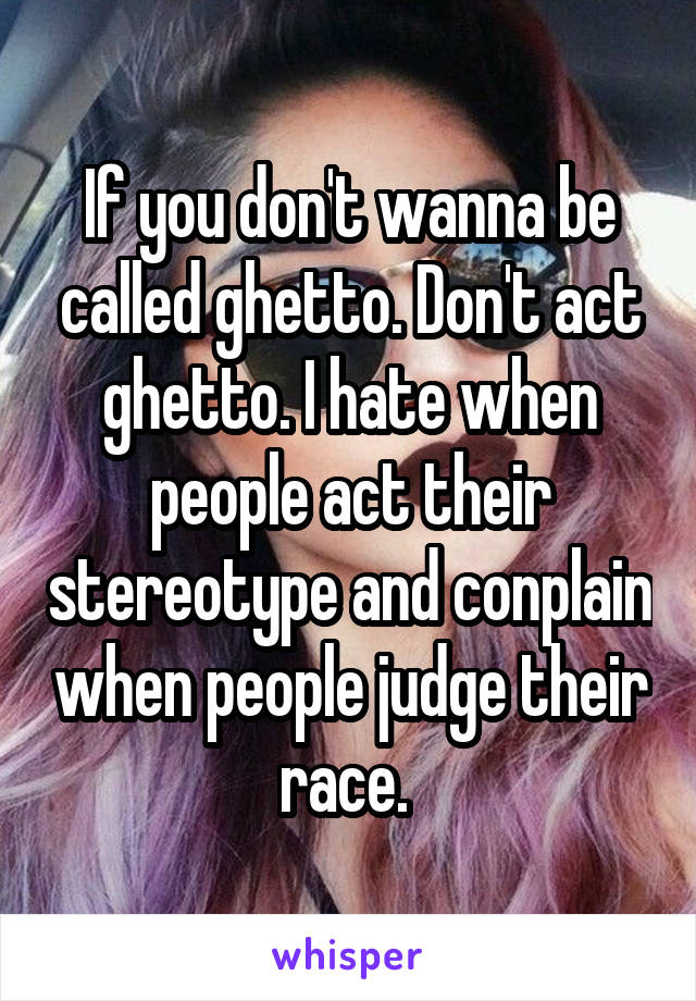 If you don't wanna be called ghetto. Don't act ghetto. I hate when people act their stereotype and conplain when people judge their race. 