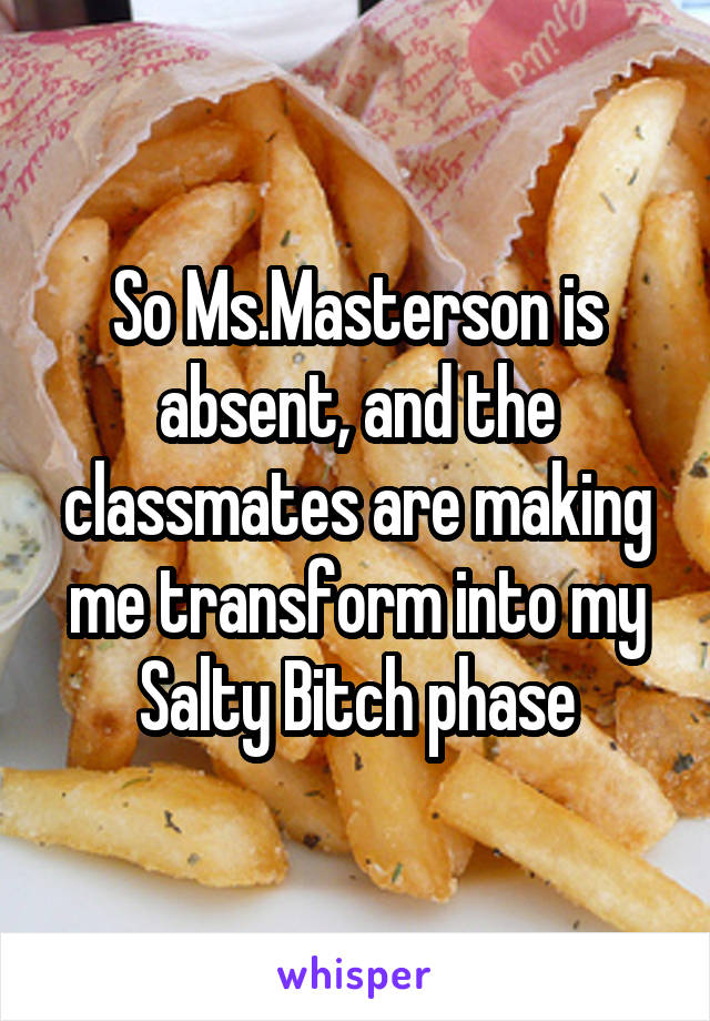 So Ms.Masterson is absent, and the classmates are making me transform into my Salty Bitch phase