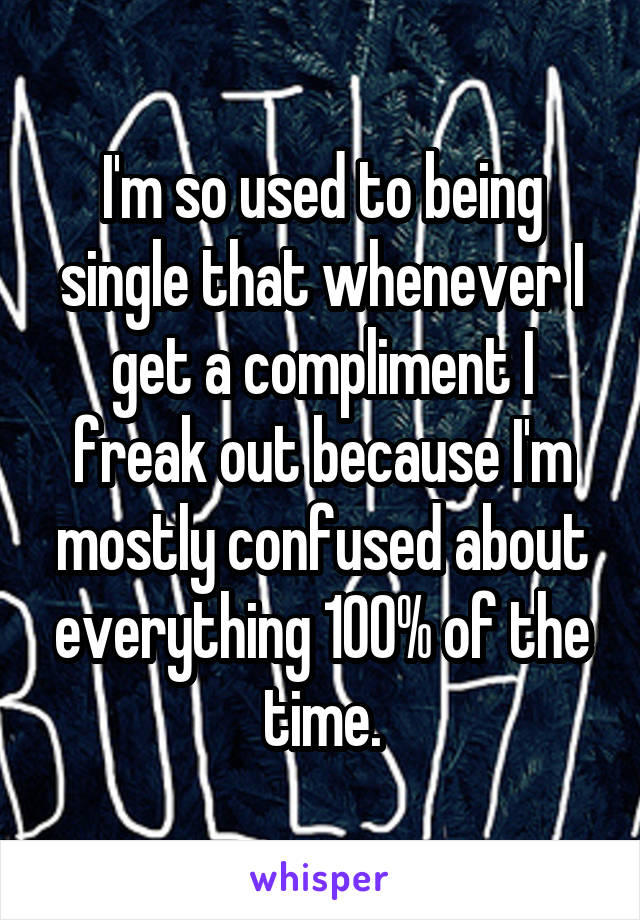 I'm so used to being single that whenever I get a compliment I freak out because I'm mostly confused about everything 100% of the time.