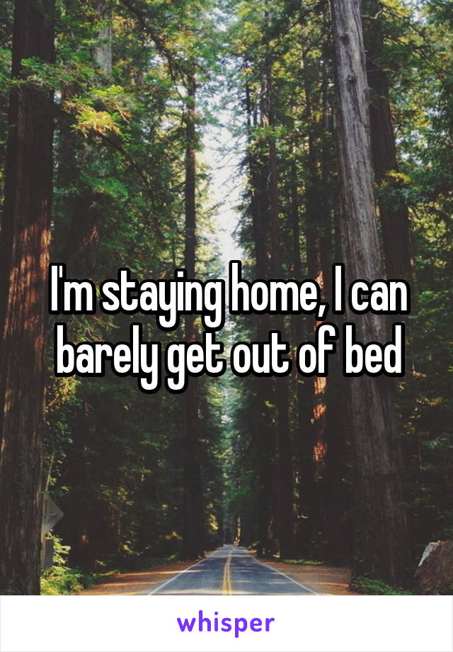 I'm staying home, I can barely get out of bed