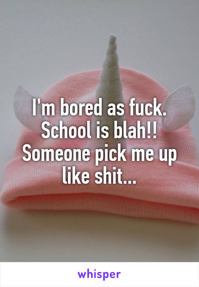 I'm bored as fuck. School is blah!! Someone pick me up like shit...