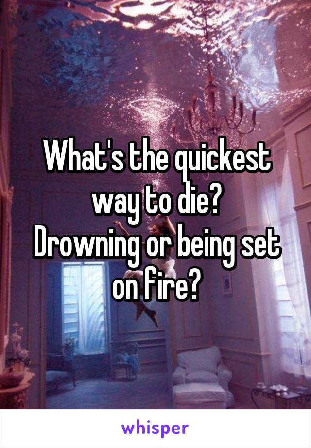 What's the quickest way to die?
Drowning or being set on fire?