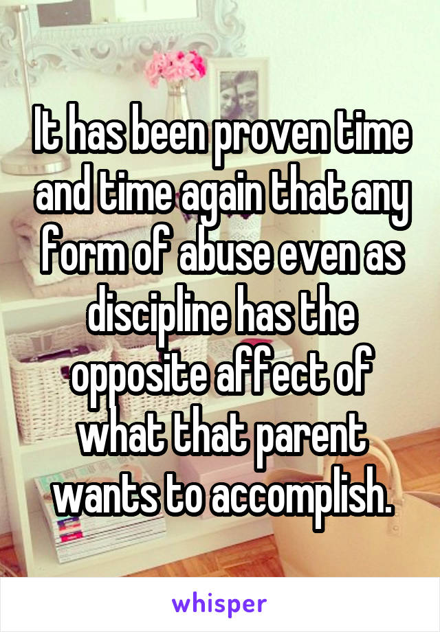 It has been proven time and time again that any form of abuse even as discipline has the opposite affect of what that parent wants to accomplish.