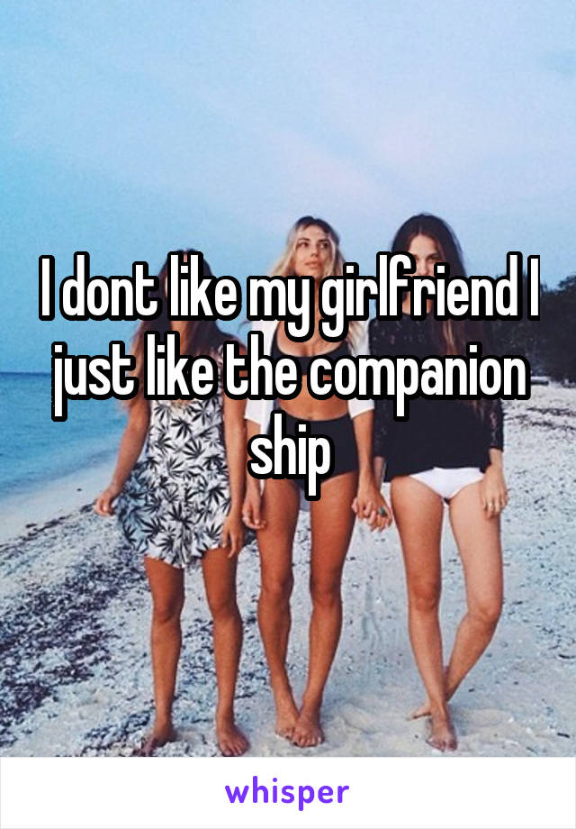 I dont like my girlfriend I just like the companion ship
