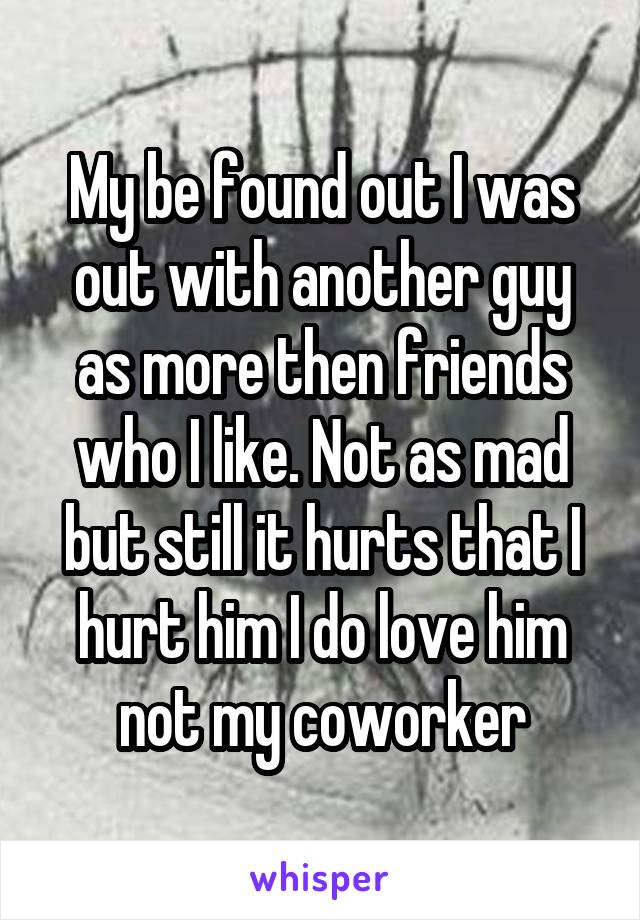 My be found out I was out with another guy as more then friends who I like. Not as mad but still it hurts that I hurt him I do love him not my coworker