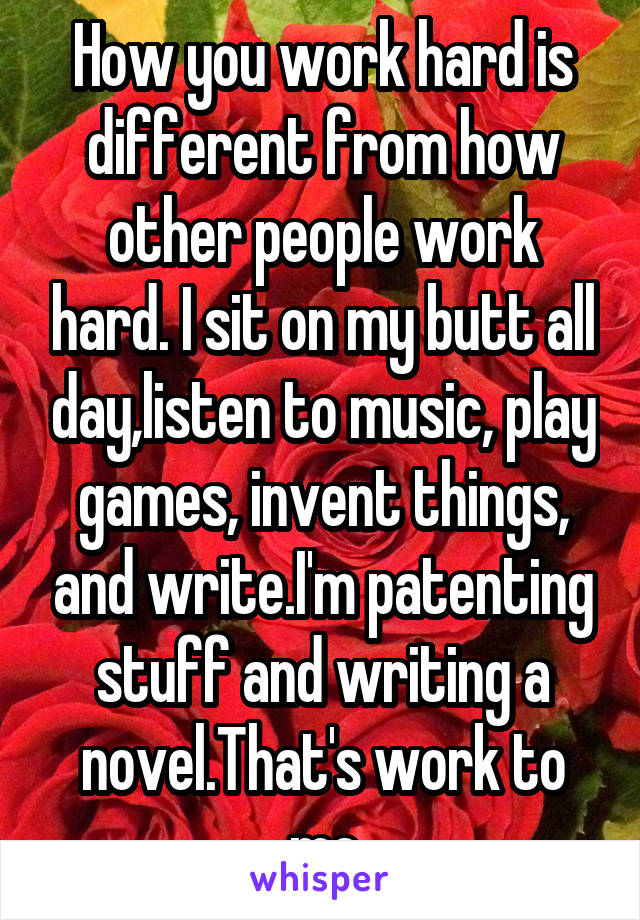 How you work hard is different from how other people work hard. I sit on my butt all day,listen to music, play games, invent things, and write.I'm patenting stuff and writing a novel.That's work to me