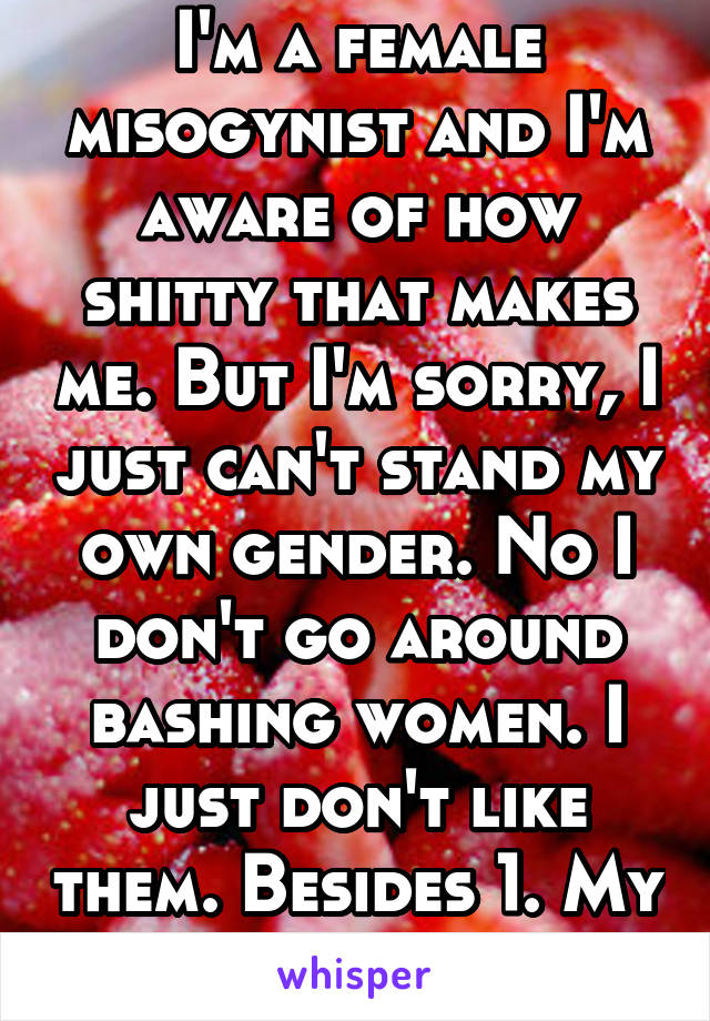 I'm a female misogynist and I'm aware of how shitty that makes me. But I'm sorry, I just can't stand my own gender. No I don't go around bashing women. I just don't like them. Besides 1. My mother. 