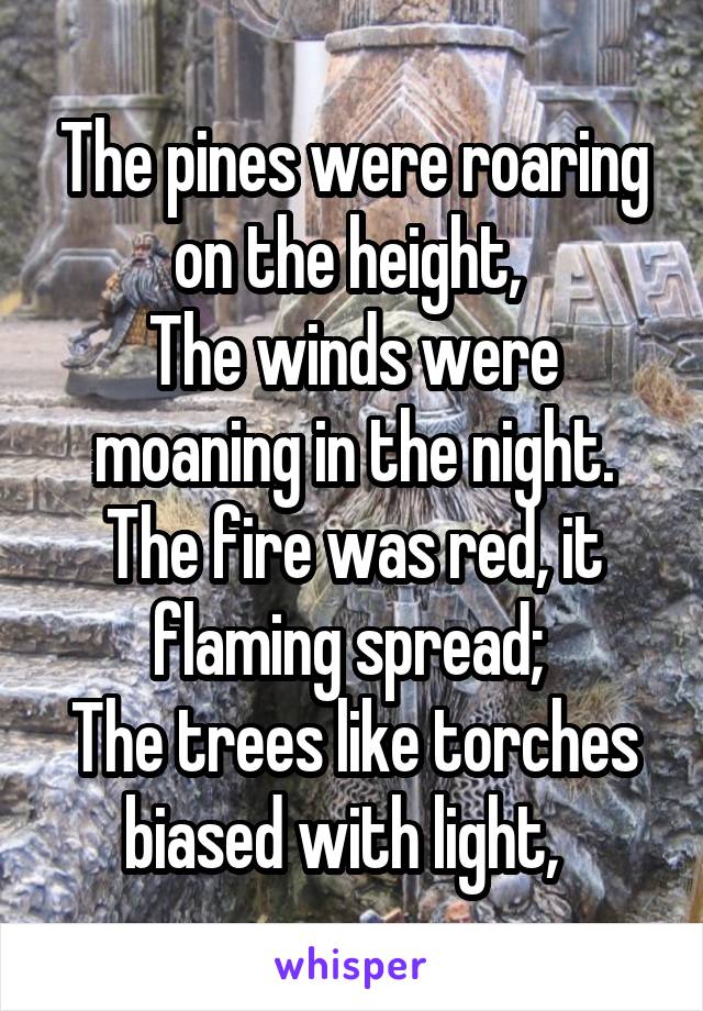 The pines were roaring on the height, 
The winds were moaning in the night.
The fire was red, it flaming spread; 
The trees like torches biased with light,  