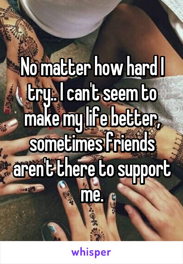 No matter how hard I try.. I can't seem to make my life better, sometimes friends aren't there to support me.