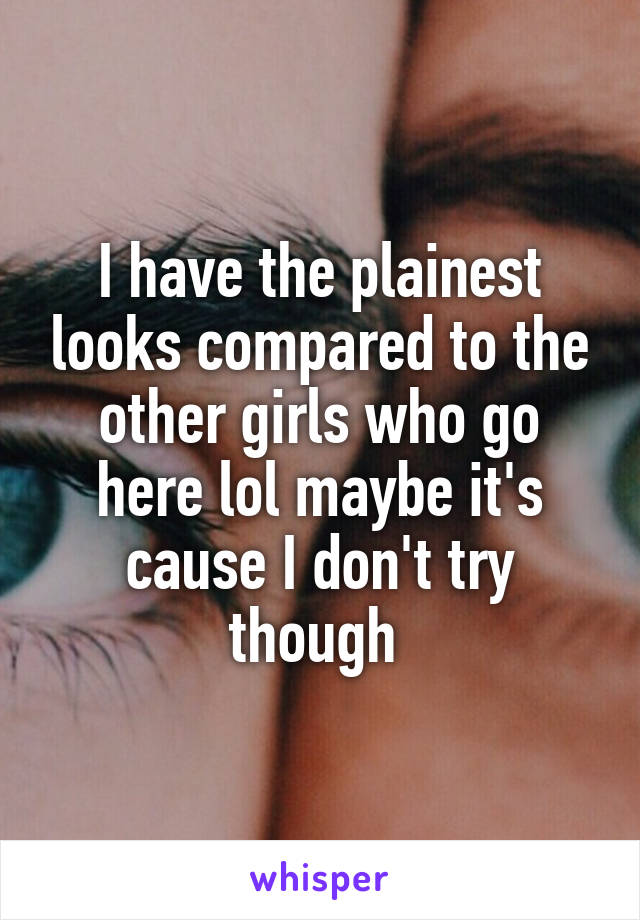 I have the plainest looks compared to the other girls who go here lol maybe it's cause I don't try though 