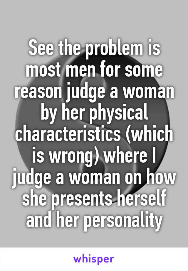 See the problem is most men for some reason judge a woman by her physical characteristics (which is wrong) where I judge a woman on how she presents herself and her personality