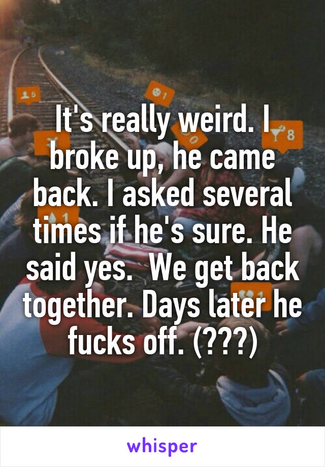 It's really weird. I broke up, he came back. I asked several times if he's sure. He said yes.  We get back together. Days later he fucks off. (???)