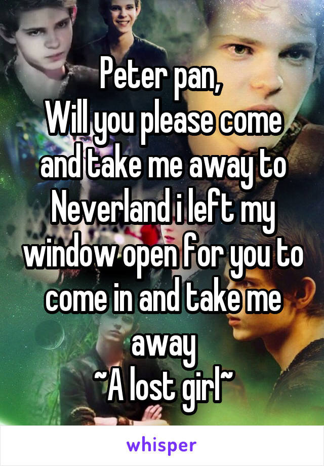 Peter pan, 
Will you please come and take me away to Neverland i left my window open for you to come in and take me away
~A lost girl~