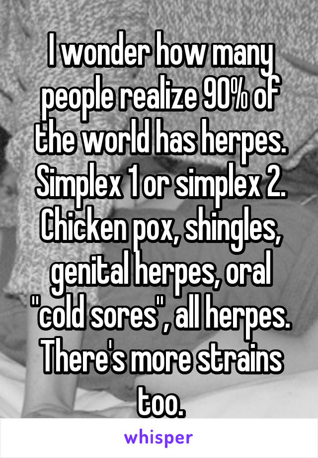 I wonder how many people realize 90% of the world has herpes. Simplex 1 or simplex 2. Chicken pox, shingles, genital herpes, oral "cold sores", all herpes. There's more strains too.