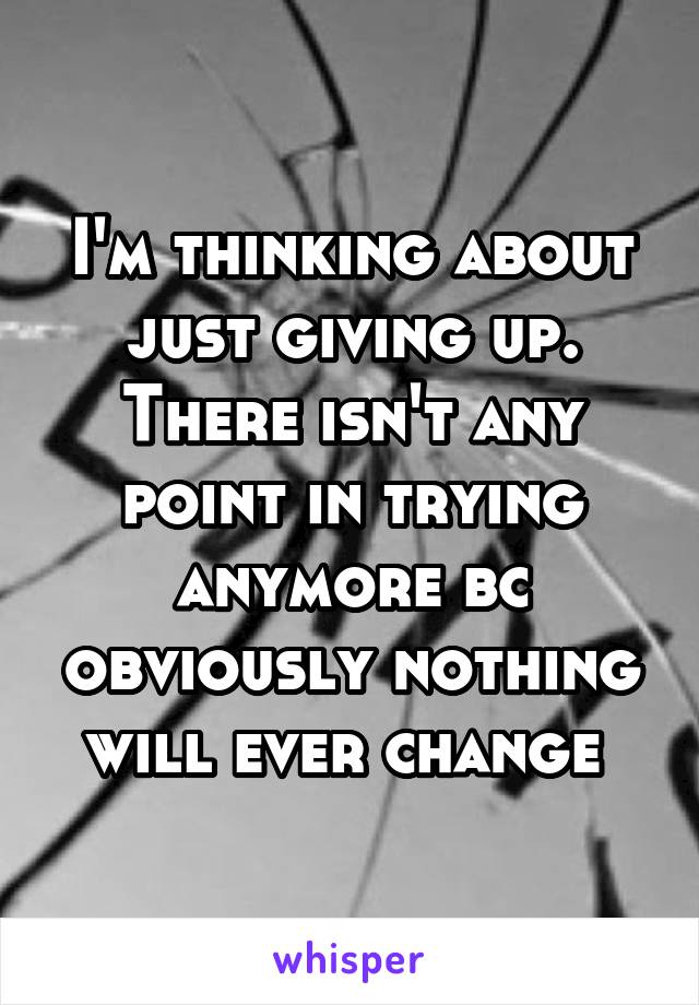 I'm thinking about just giving up. There isn't any point in trying anymore bc obviously nothing will ever change 