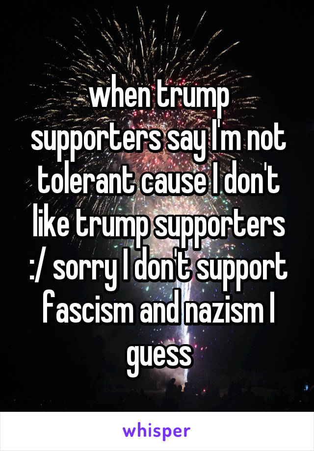 when trump supporters say I'm not tolerant cause I don't like trump supporters :/ sorry I don't support fascism and nazism I guess