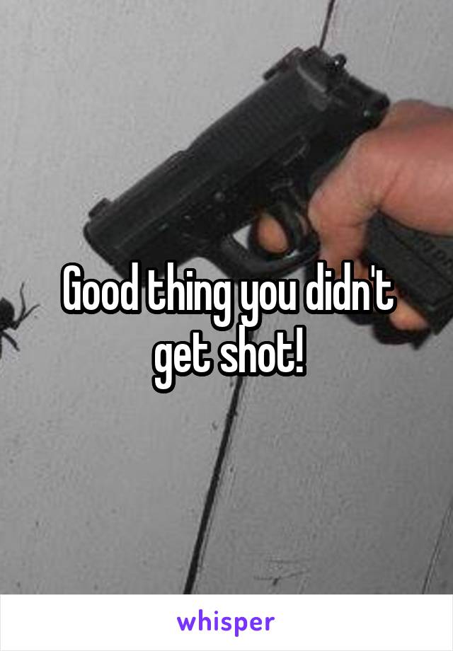 Good thing you didn't get shot!