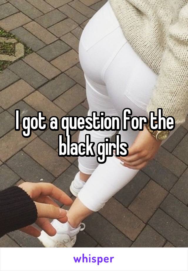 I got a question for the black girls 