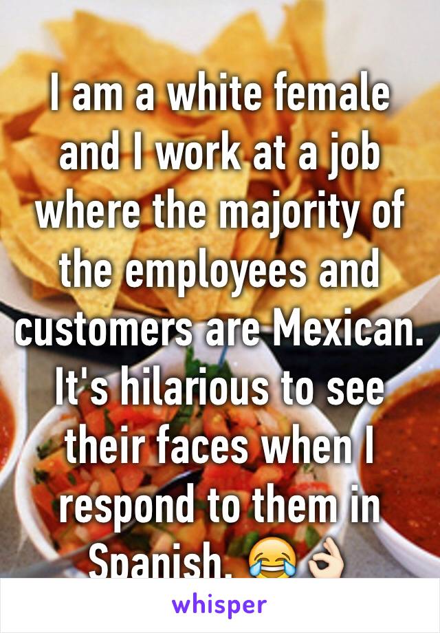 I am a white female and I work at a job where the majority of the employees and customers are Mexican. It's hilarious to see their faces when I respond to them in Spanish. 😂👌🏻