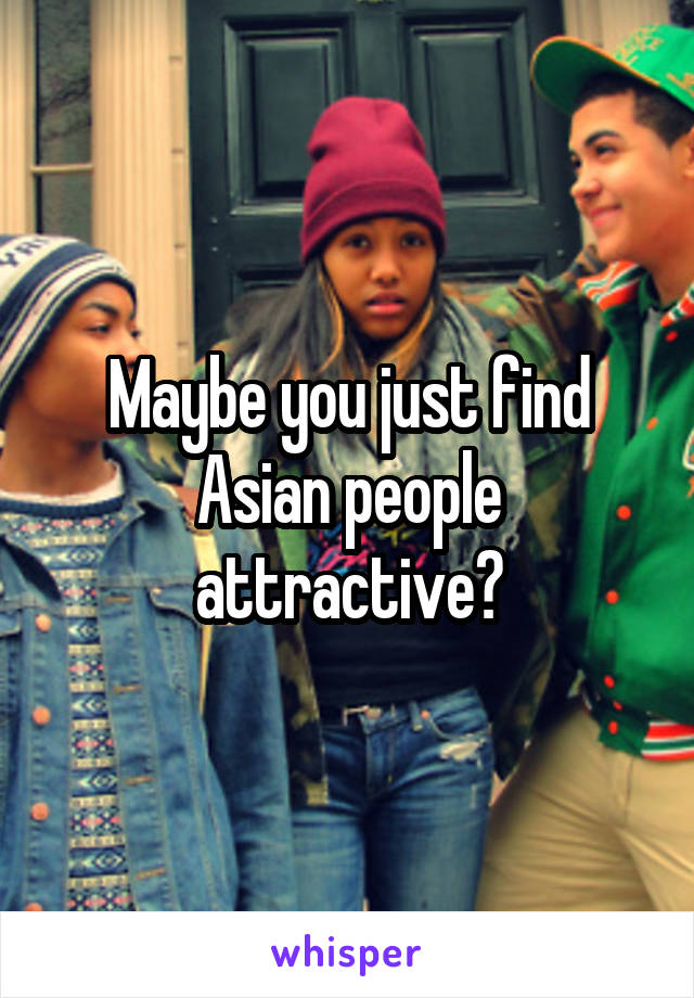 Maybe you just find Asian people attractive?