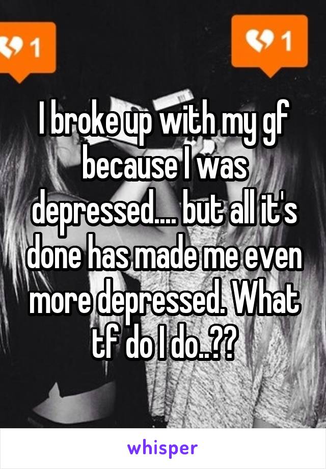 I broke up with my gf because I was depressed.... but all it's done has made me even more depressed. What tf do I do..??