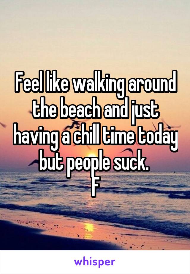 Feel like walking around the beach and just having a chill time today but people suck. 
F