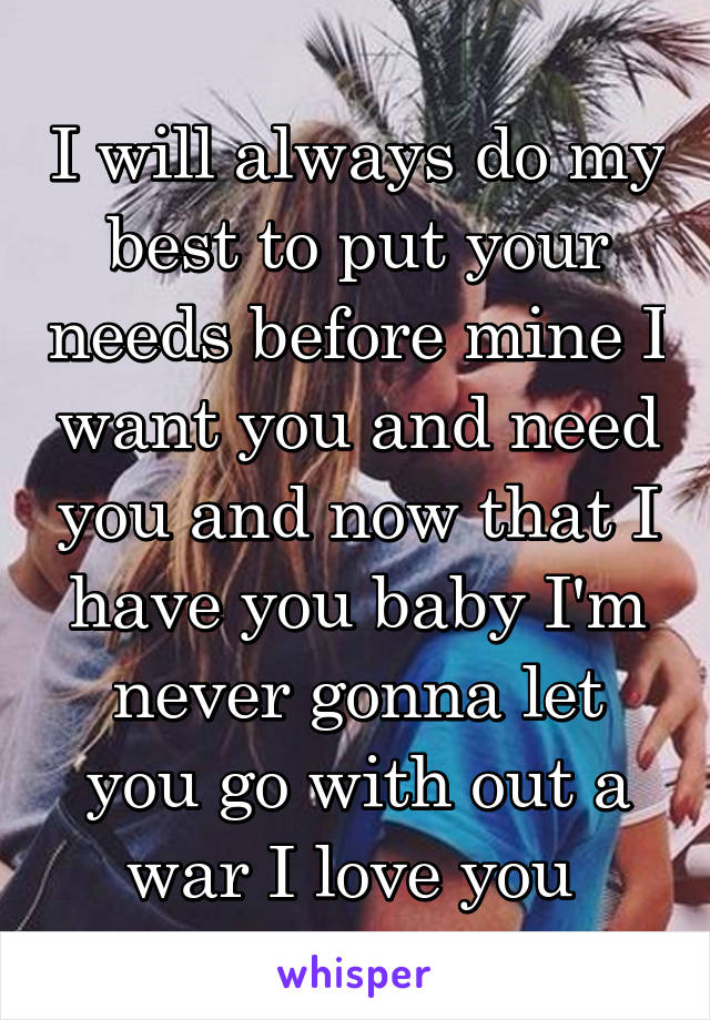 I will always do my best to put your needs before mine I want you and need you and now that I have you baby I'm never gonna let you go with out a war I love you 