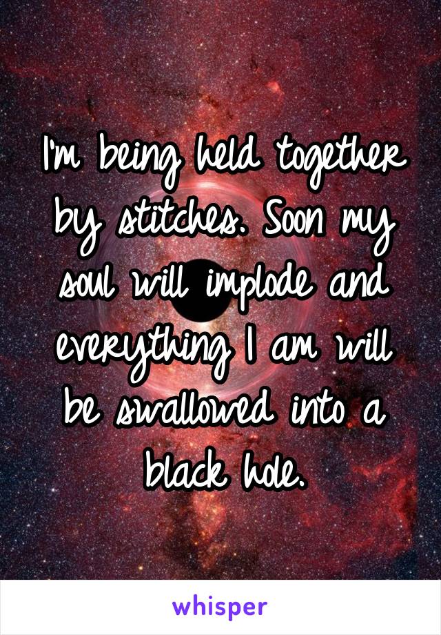 I'm being held together by stitches. Soon my soul will implode and everything I am will be swallowed into a black hole.