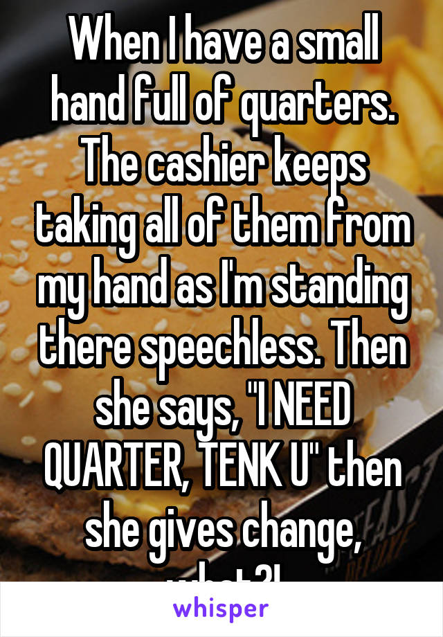 When I have a small hand full of quarters. The cashier keeps taking all of them from my hand as I'm standing there speechless. Then she says, "I NEED QUARTER, TENK U" then she gives change, what?!