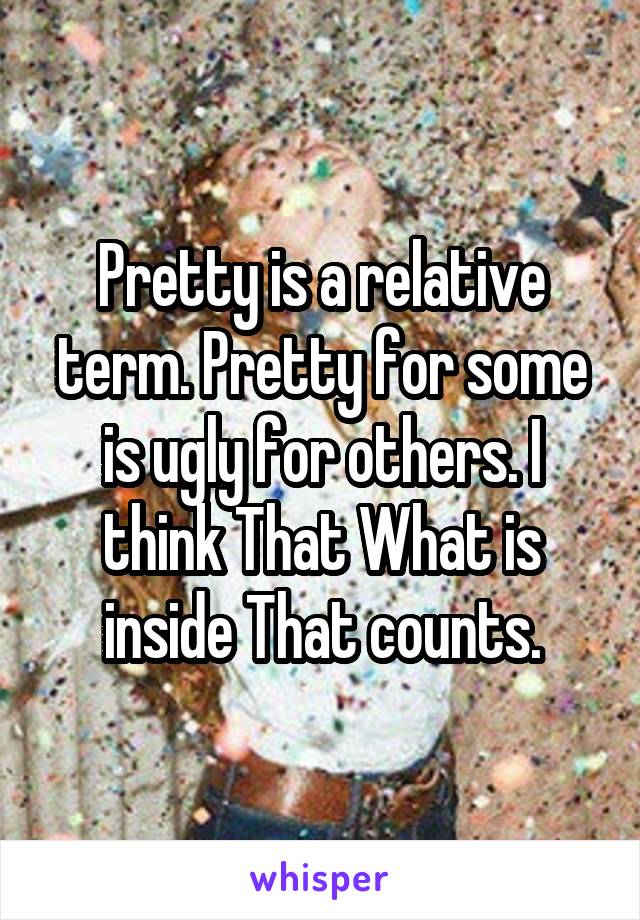 Pretty is a relative term. Pretty for some is ugly for others. I think That What is inside That counts.