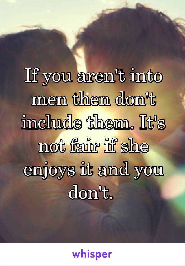 If you aren't into men then don't include them. It's not fair if she enjoys it and you don't. 