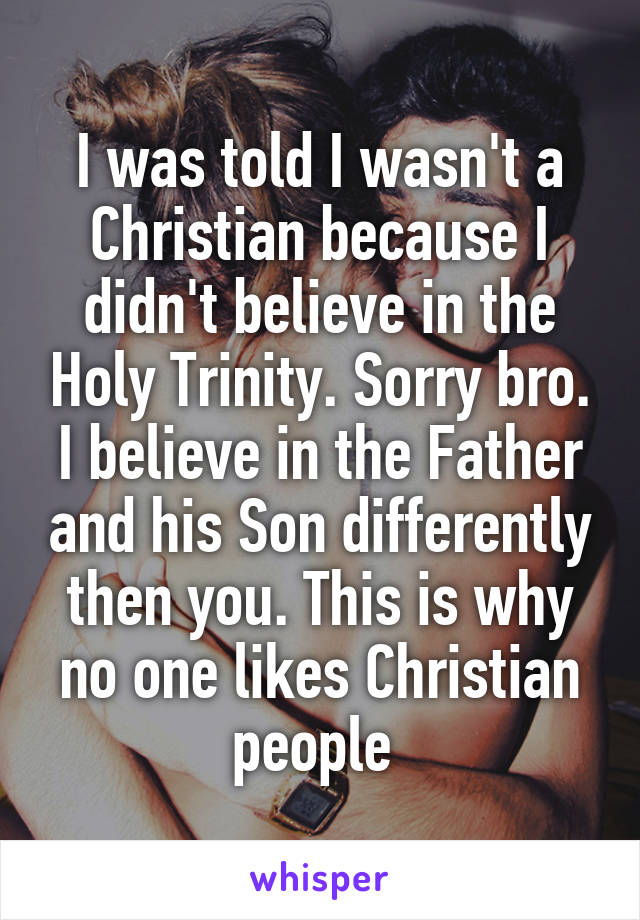 I was told I wasn't a Christian because I didn't believe in the Holy Trinity. Sorry bro. I believe in the Father and his Son differently then you. This is why no one likes Christian people 