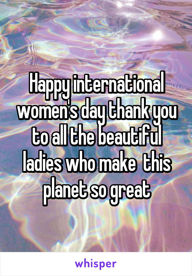 Happy international women's day thank you to all the beautiful ladies who make  this planet so great