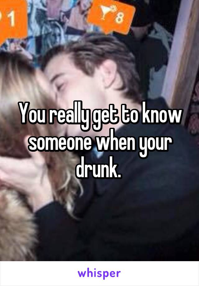 You really get to know someone when your drunk. 