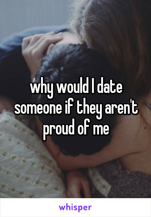 why would I date someone if they aren't proud of me