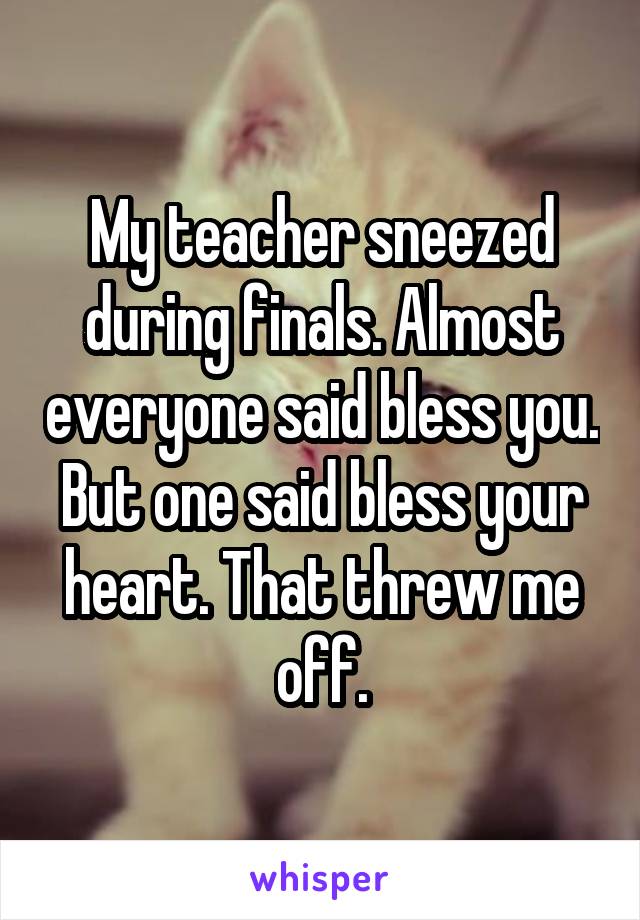 My teacher sneezed during finals. Almost everyone said bless you. But one said bless your heart. That threw me off.