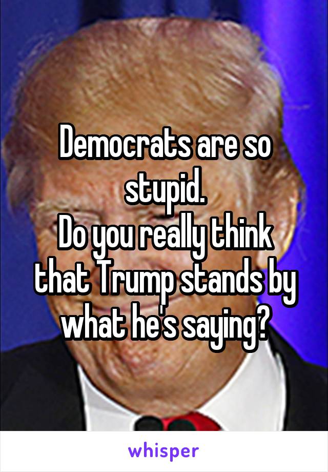 Democrats are so stupid.
Do you really think that Trump stands by what he's saying?