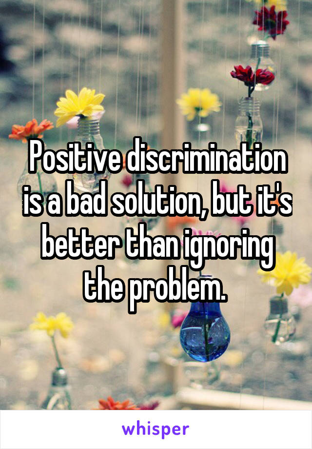 Positive discrimination is a bad solution, but it's better than ignoring the problem. 