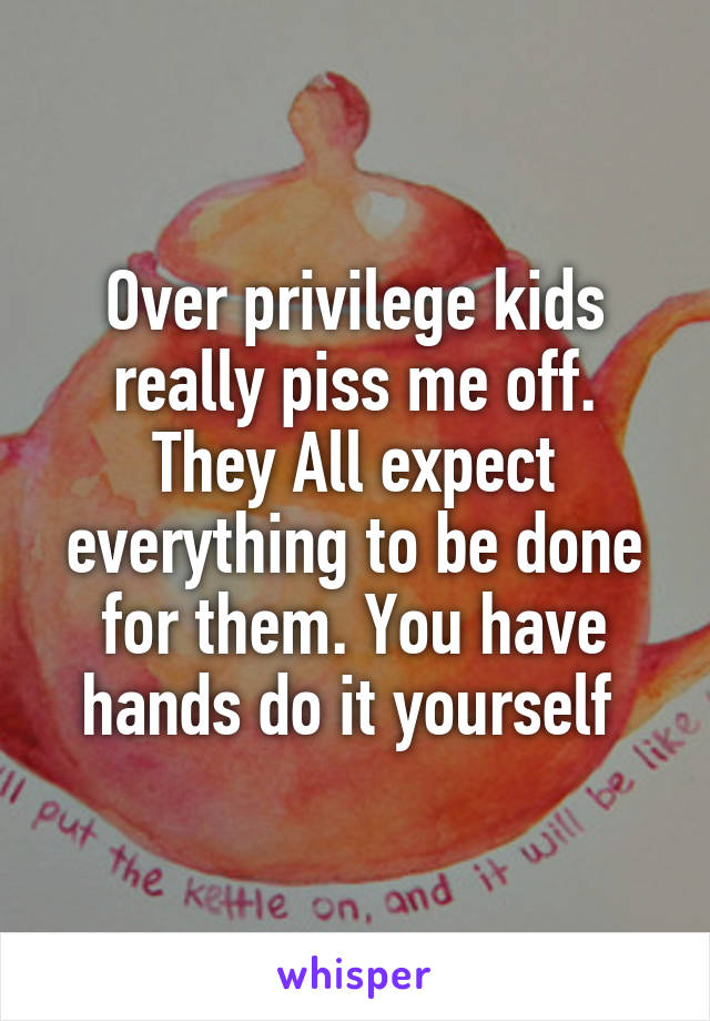 Over privilege kids really piss me off. They All expect everything to be done for them. You have hands do it yourself 