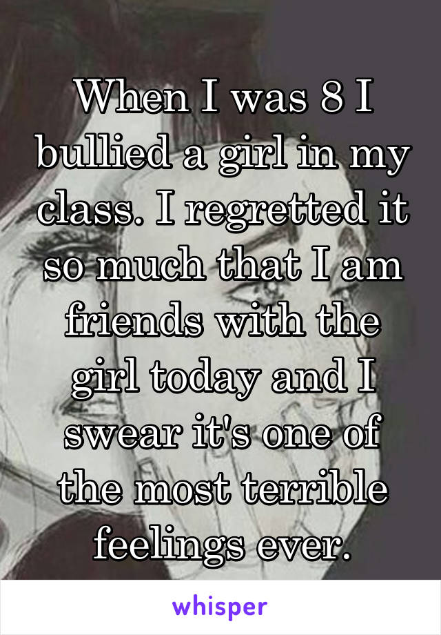 When I was 8 I bullied a girl in my class. I regretted it so much that I am friends with the girl today and I swear it's one of the most terrible feelings ever.