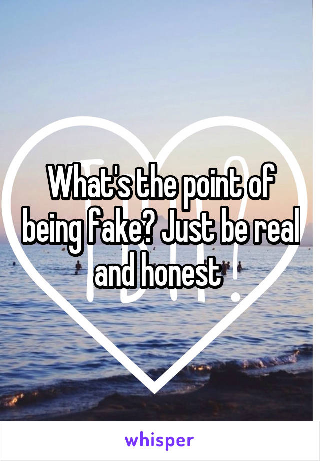 What's the point of being fake? Just be real and honest 