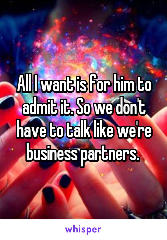 All I want is for him to admit it. So we don't have to talk like we're business partners. 